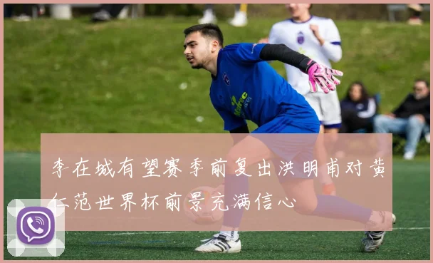 李在城有望赛季前复出洪明甫对黄仁范世界杯前景充满信心
