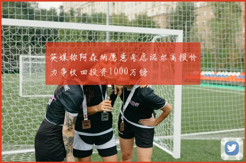 英媒称阿森纳愿意考虑诺尔高报价力争收回投资1000万镑
