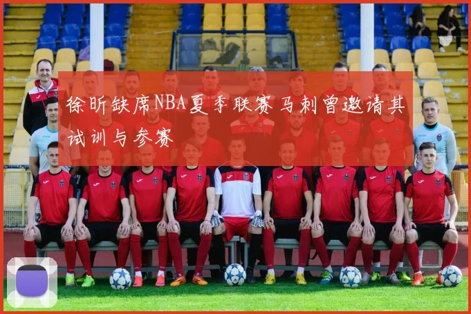 徐昕缺席NBA夏季联赛马刺曾邀请其试训与参赛