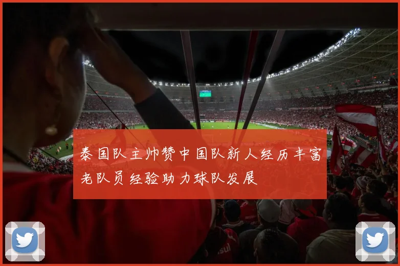 泰国队主帅赞中国队新人经历丰富老队员经验助力球队发展