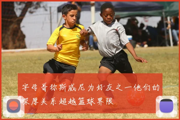 字母哥称斯威尼为好友之一他们的深厚关系超越篮球界限