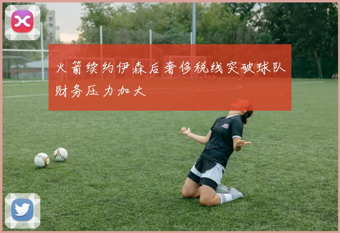 火箭续约伊森后奢侈税线突破球队财务压力加大