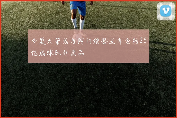 今夏火箭或与阿门续签五年合约25亿成球队非卖品