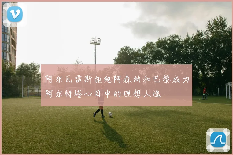阿尔瓦雷斯拒绝阿森纳和巴黎成为阿尔特塔心目中的理想人选