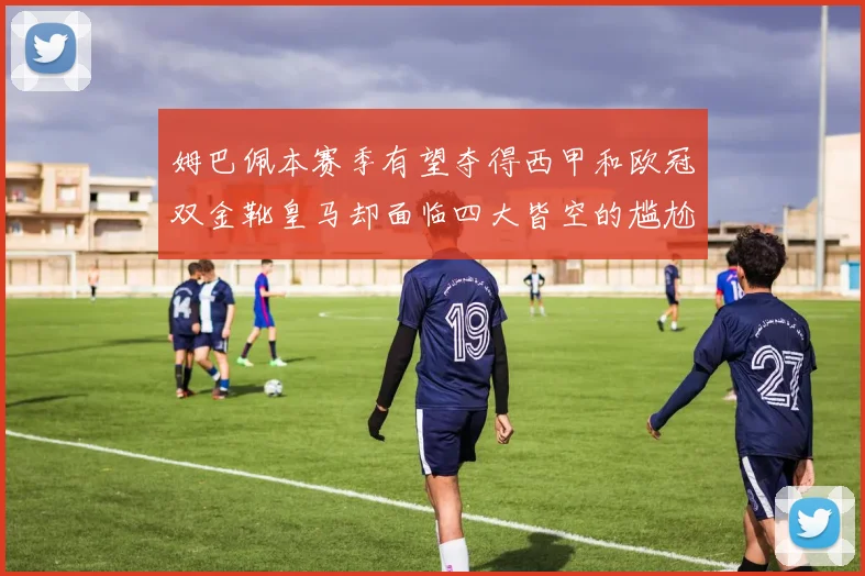 姆巴佩本赛季有望夺得西甲和欧冠双金靴皇马却面临四大皆空的尴尬局面