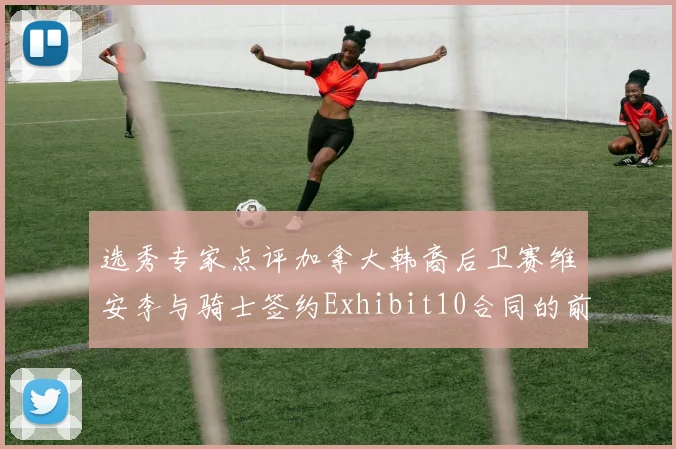 选秀专家点评加拿大韩裔后卫赛维安李与骑士签约Exhibit10合同的前景分析