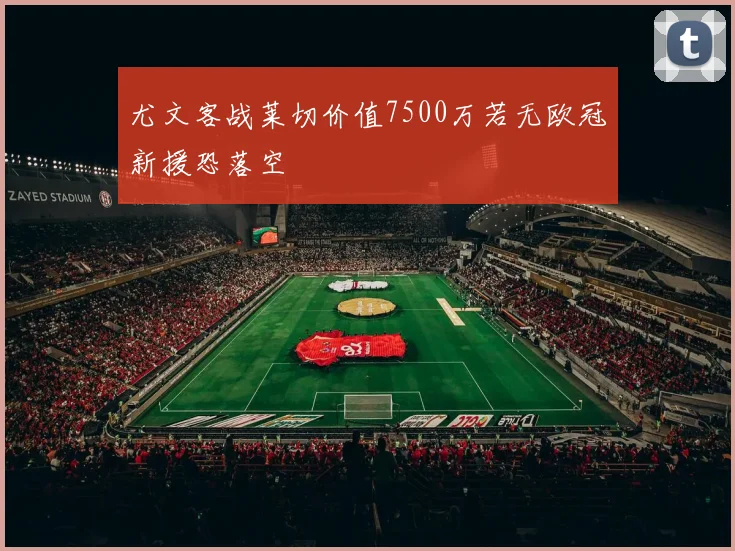 尤文客战莱切价值7500万若无欧冠新援恐落空