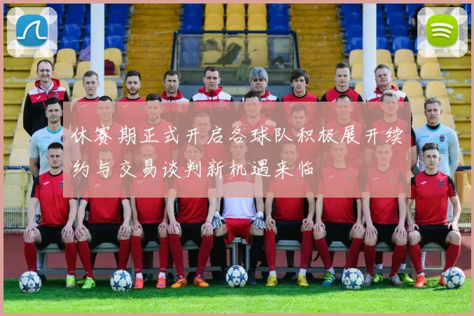 休赛期正式开启各球队积极展开续约与交易谈判新机遇来临