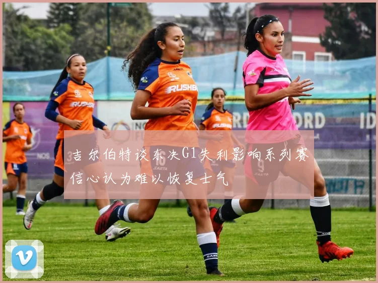 吉尔伯特谈东决G1失利影响系列赛信心认为难以恢复士气
