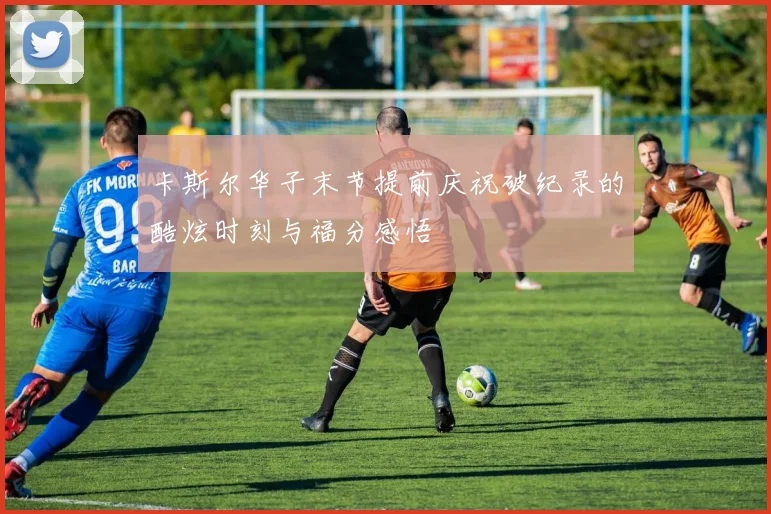 卡斯尔华子末节提前庆祝破纪录的酷炫时刻与福分感悟