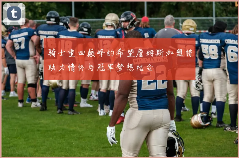骑士重回巅峰的希望詹姆斯加盟将助力情怀与冠军梦想结合