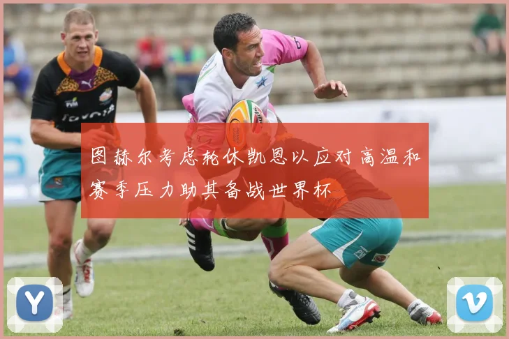 图赫尔考虑轮休凯恩以应对高温和赛季压力助其备战世界杯