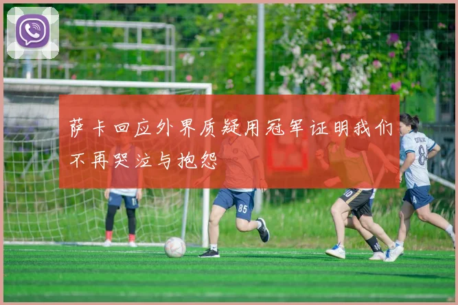 萨卡回应外界质疑用冠军证明我们不再哭泣与抱怨