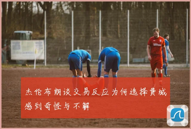 杰伦布朗谈交易反应为何选择费城感到奇怪与不解