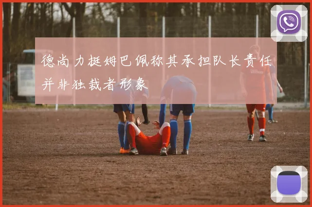 德尚力挺姆巴佩称其承担队长责任并非独裁者形象