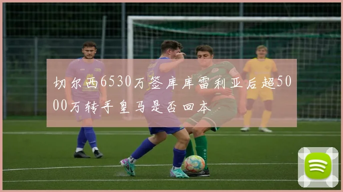 切尔西6530万签库库雷利亚后超5000万转手皇马是否回本