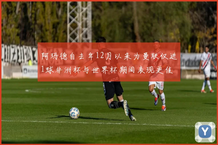 阿玛德自去年12月以来为曼联仅进1球非洲杯与世界杯期间表现更佳