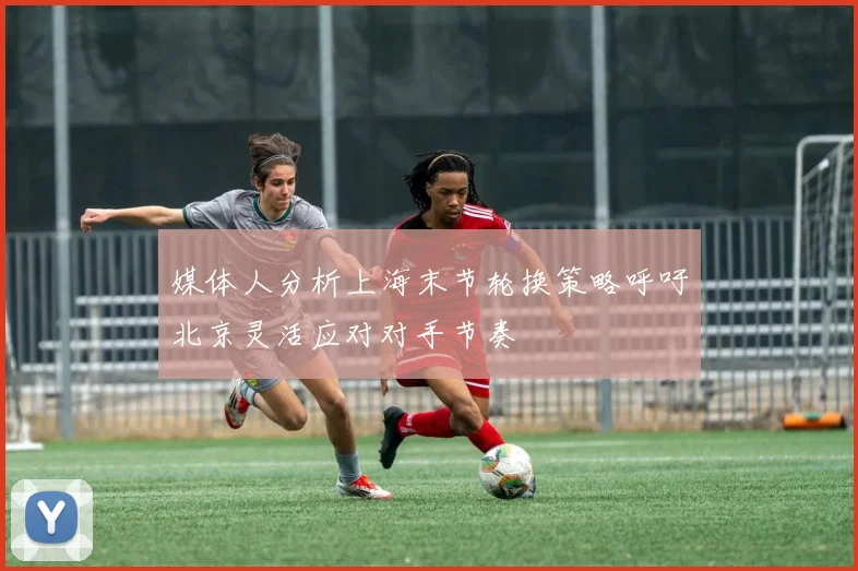 媒体人分析上海末节轮换策略呼吁北京灵活应对对手节奏