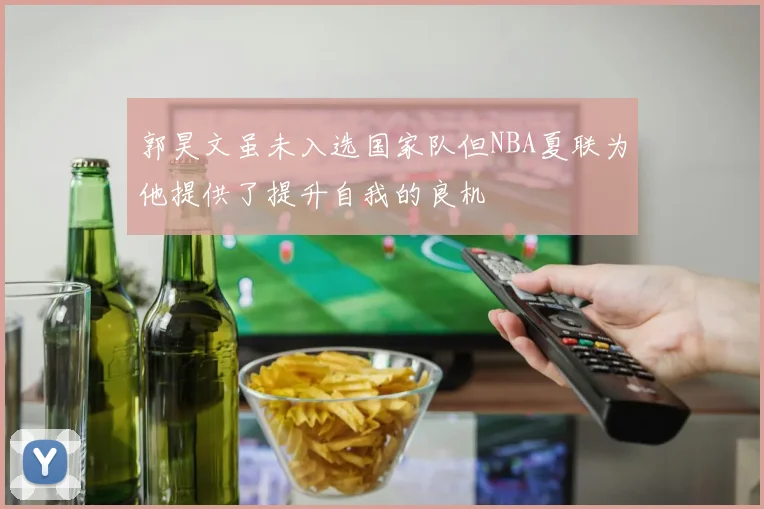 郭昊文虽未入选国家队但NBA夏联为他提供了提升自我的良机