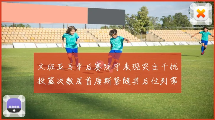 文班亚马季后赛防守表现突出干扰投篮次数居首唐斯紧随其后位列第五