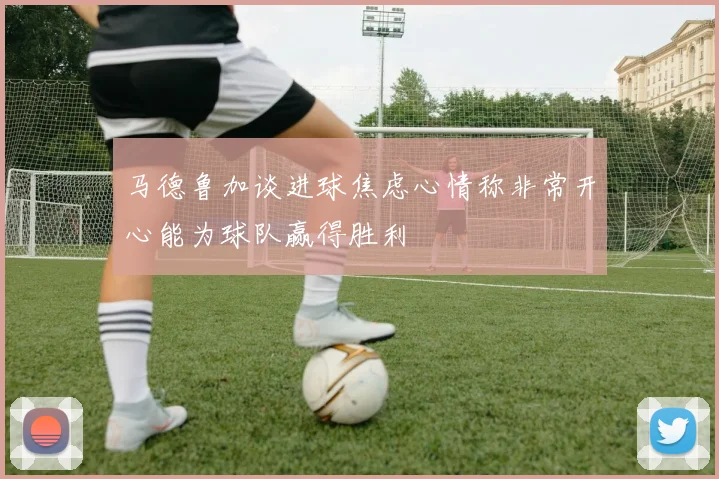马德鲁加谈进球焦虑心情称非常开心能为球队赢得胜利