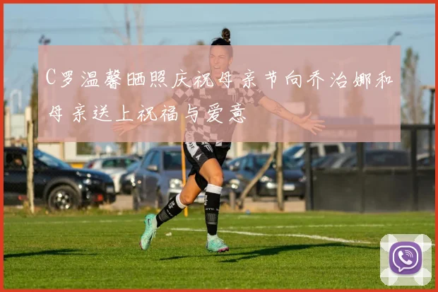 C罗温馨晒照庆祝母亲节向乔治娜和母亲送上祝福与爱意